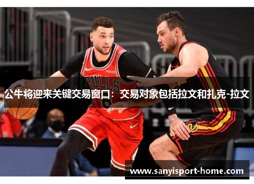 公牛将迎来关键交易窗口：交易对象包括拉文和扎克-拉文