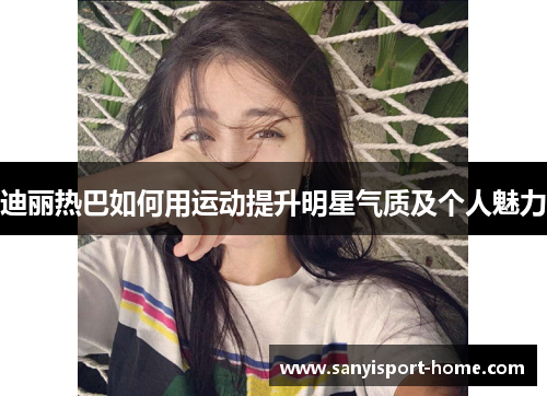 迪丽热巴如何用运动提升明星气质及个人魅力